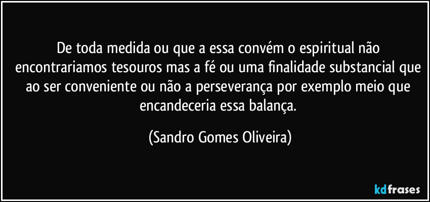De toda medida ou que a essa convém o espiritual não encontrariamos tesouros mas a fé ou uma finalidade substancial que ao ser conveniente ou não a perseverança por exemplo meio que encandeceria essa balança. (Sandro Gomes Oliveira)