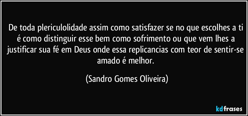 De toda plericulolidade assim como satisfazer se no que escolhes a ti é como distinguir esse bem como sofrimento ou que vem lhes a justificar sua fé em Deus onde essa replicancias com teor de sentir-se amado é melhor. (Sandro Gomes Oliveira)