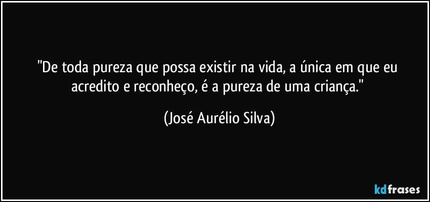 "De toda pureza que possa existir na vida, a única em que eu  acredito e reconheço, é a pureza de uma criança." (José Aurélio Silva)