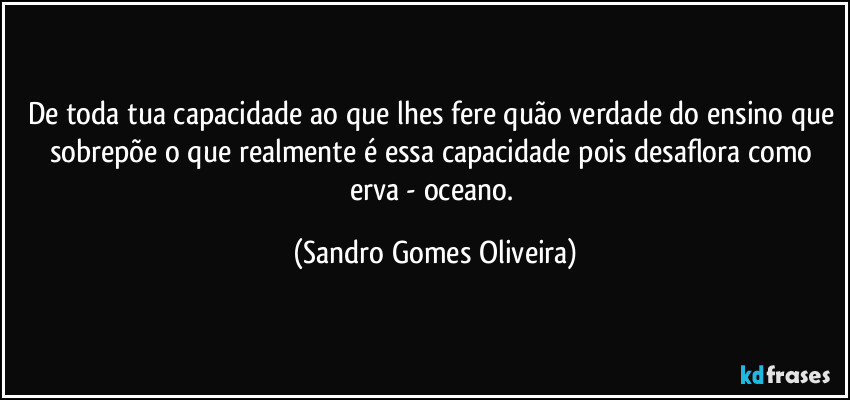 De toda tua capacidade ao que lhes fere quão verdade do ensino que sobrepõe o que realmente é essa capacidade pois desaflora como erva - oceano. (Sandro Gomes Oliveira)