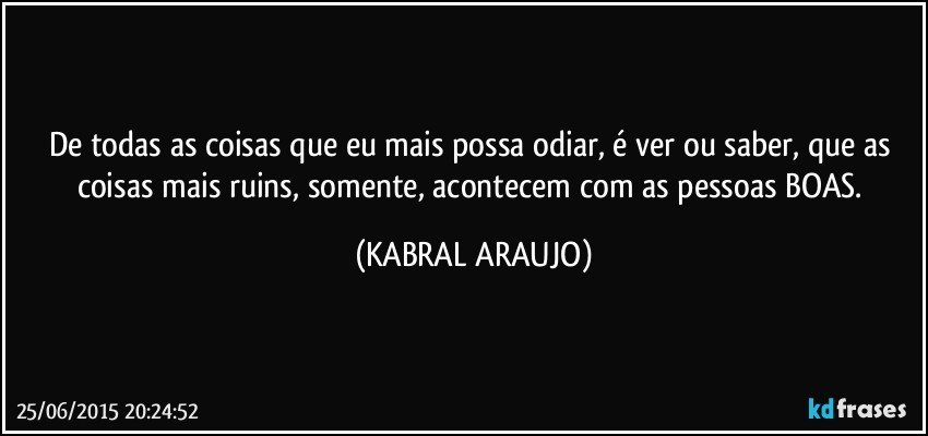 De todas as coisas que eu mais possa odiar, é ver ou saber, que as coisas mais ruins, somente, acontecem com as pessoas BOAS. (KABRAL ARAUJO)