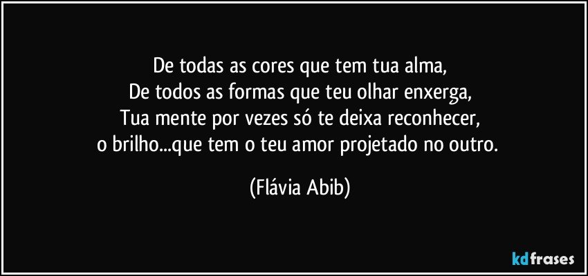 De todas as cores que tem tua alma,
De todos as formas que teu olhar enxerga,
Tua mente por vezes só te deixa reconhecer,
o brilho...que tem o teu amor projetado no outro. (Flávia Abib)