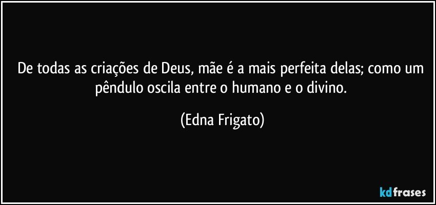 De todas as criações de Deus, mãe é a mais perfeita delas; como um pêndulo oscila entre o humano e o divino. (Edna Frigato)