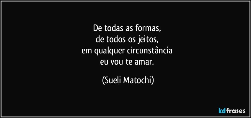 De todas as formas, 
de todos os jeitos, 
em qualquer circunstância 
eu vou te amar. (Sueli Matochi)