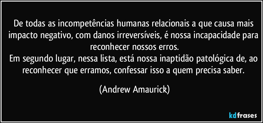 De todas as incompetências humanas relacionais a que causa mais impacto negativo, com danos irreversíveis, é nossa incapacidade para reconhecer nossos erros.
Em segundo lugar, nessa lista, está nossa inaptidão patológica de, ao reconhecer que erramos, confessar isso a quem precisa saber. (Andrew Amaurick)