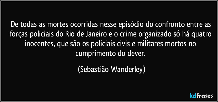 De todas as mortes ocorridas nesse episódio do confronto entre as forças policiais do Rio de Janeiro e o crime organizado só há quatro inocentes, que são os policiais civis e militares mortos no cumprimento do dever. (Sebastião Wanderley)