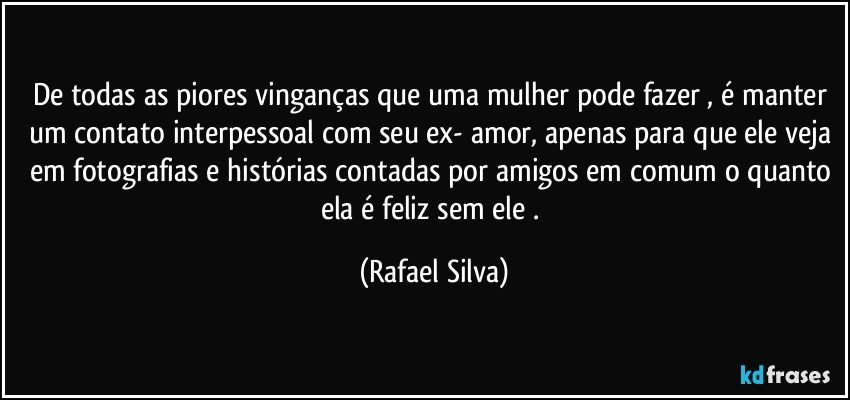 De todas as piores vinganças que uma mulher pode fazer  , é manter um contato interpessoal com seu ex- amor,  apenas para que ele veja em fotografias e histórias contadas por amigos em comum o quanto ela é feliz sem ele . (Rafael Silva)