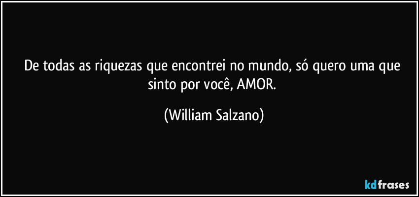 De todas as riquezas que encontrei no mundo, só quero uma que sinto por você, AMOR. (William Salzano)