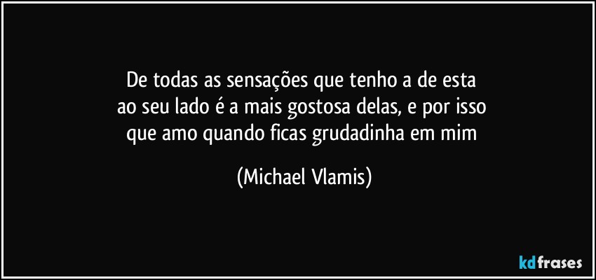 De todas as sensações que tenho a de esta 
ao seu lado é a mais gostosa delas, e por isso 
que amo quando ficas grudadinha em mim (Michael Vlamis)