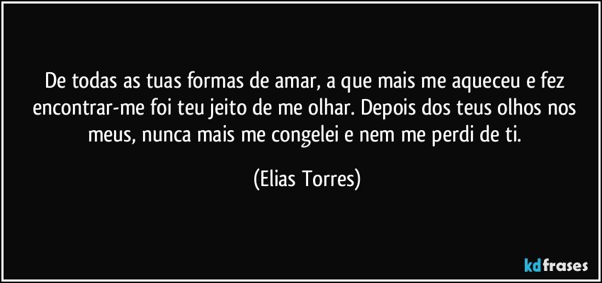 De todas as tuas formas de amar, a que mais me aqueceu e fez encontrar-me foi teu jeito de me olhar. Depois dos teus olhos nos meus, nunca mais me congelei e nem me perdi de ti. (Elias Torres)