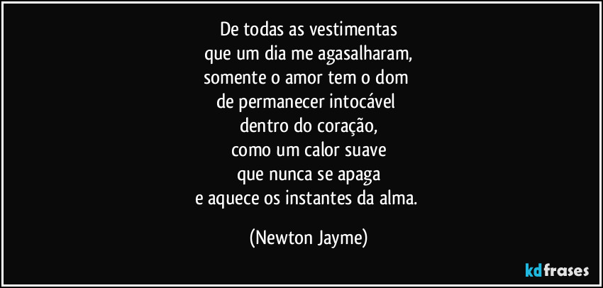 De todas as vestimentas
que um dia me agasalharam,
somente o amor tem o dom 
de permanecer intocável 
dentro do coração,
como um calor suave
que nunca se apaga
e aquece os instantes da alma. (Newton Jayme)