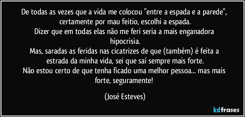 De todas as vezes que a vida me colocou "entre a espada e a parede", certamente por mau feitio, escolhi a espada.
Dizer que em todas elas não me feri seria a mais enganadora hipocrisia.
Mas, saradas as feridas nas cicatrizes de que (também) é feita a estrada da minha vida, sei que saí sempre mais forte.
Não estou certo de que tenha ficado uma melhor pessoa... mas mais forte, seguramente! (José Esteves)