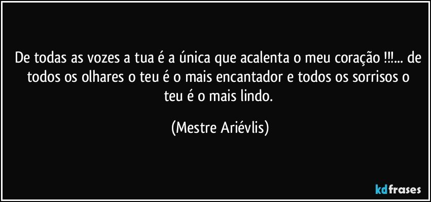 De todas as vozes a tua é a única que acalenta o meu coração !!!... de todos os olhares o teu é o mais encantador e    todos os sorrisos o teu é o mais lindo. (Mestre Ariévlis)