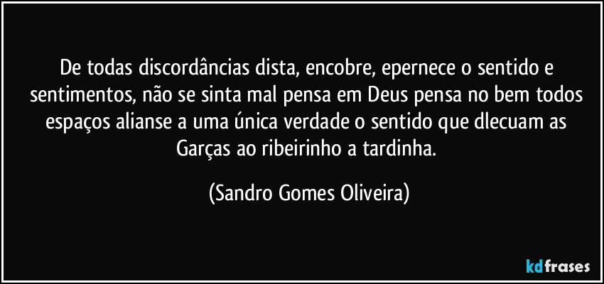 De todas discordâncias dista, encobre, epernece o sentido e sentimentos, não se sinta mal pensa em Deus pensa no bem todos espaços alianse a uma única verdade o sentido que dlecuam as Garças ao ribeirinho a tardinha. (Sandro Gomes Oliveira)