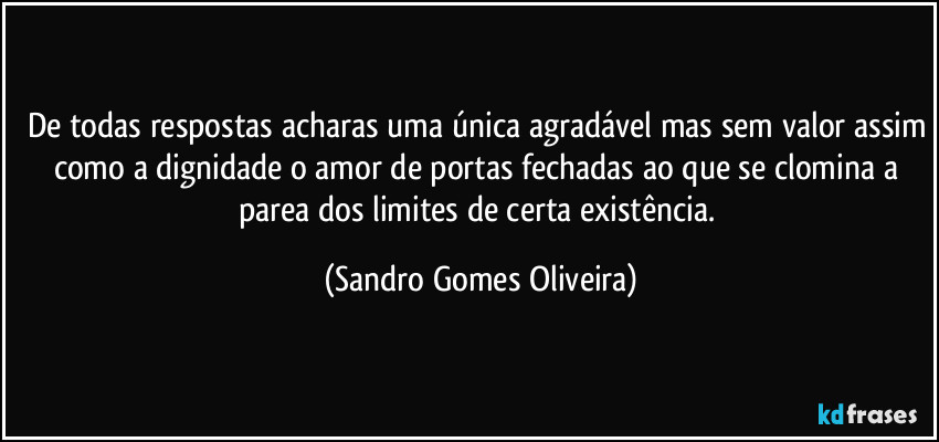 De todas respostas acharas uma única agradável mas sem valor assim como a dignidade o amor de portas fechadas ao que se clomina a parea dos limites de certa existência. (Sandro Gomes Oliveira)