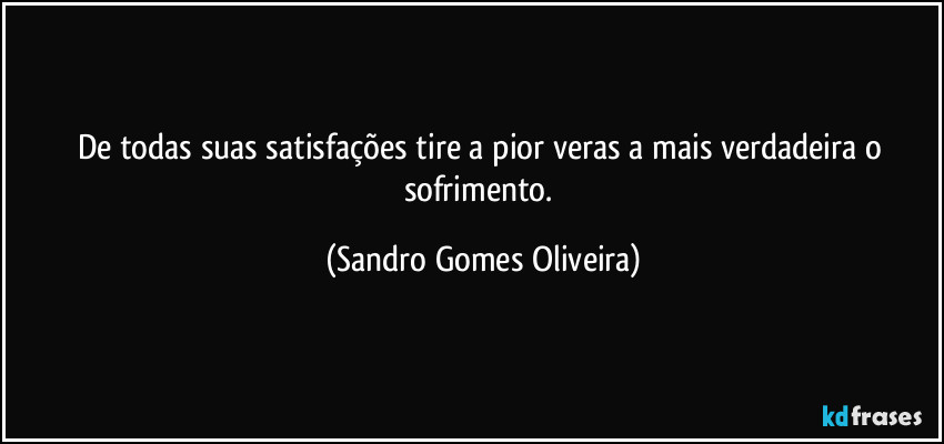 De todas suas satisfações tire a pior veras a mais verdadeira o sofrimento. (Sandro Gomes Oliveira)