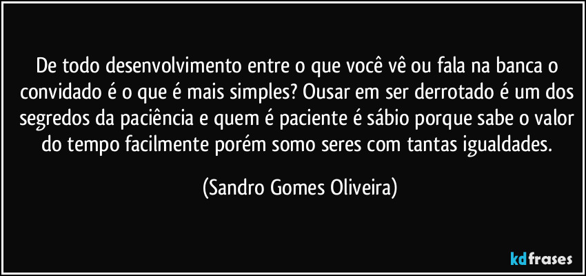 De todo desenvolvimento entre o que você vê ou fala na banca o convidado é o que é mais simples? Ousar em ser derrotado é um dos segredos da paciência e quem é paciente é sábio porque sabe o valor do tempo facilmente porém somo seres com tantas igualdades. (Sandro Gomes Oliveira)