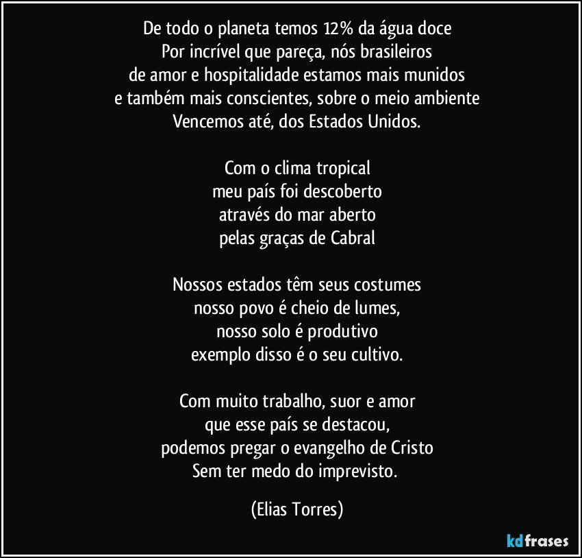 De todo o planeta temos 12% da água doce
Por incrível que pareça, nós brasileiros
de amor e hospitalidade estamos mais munidos
e também mais conscientes, sobre o meio ambiente
Vencemos até, dos Estados Unidos.

Com o clima tropical
meu país foi descoberto
através do mar aberto
pelas graças de Cabral

Nossos estados têm seus costumes
nosso povo é cheio de lumes,
nosso solo é produtivo
exemplo disso é o seu cultivo.

Com muito trabalho, suor e amor
que esse país se destacou,
podemos pregar o evangelho de Cristo
Sem ter medo do imprevisto. (Elias Torres)