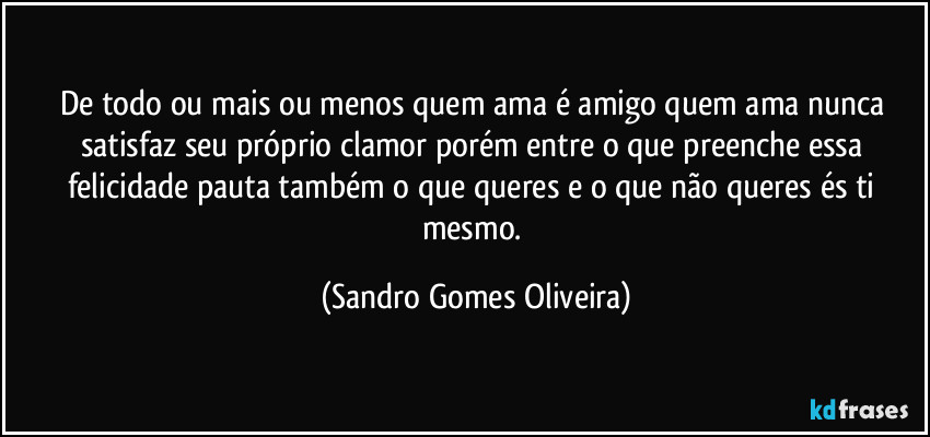 De todo ou mais ou menos quem ama é amigo quem ama nunca satisfaz seu próprio clamor porém entre o que preenche essa felicidade pauta também o que queres e o que não queres és ti mesmo. (Sandro Gomes Oliveira)