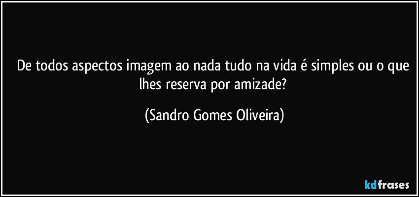 De todos aspectos imagem ao nada tudo na vida é simples ou o que lhes reserva por amizade? (Sandro Gomes Oliveira)