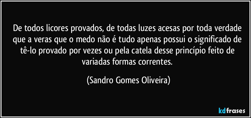 De todos licores provados, de todas luzes acesas por toda verdade que a veras que o medo não é tudo apenas possui o significado de tê-lo provado por vezes ou pela catela desse princípio feito de variadas formas correntes. (Sandro Gomes Oliveira)