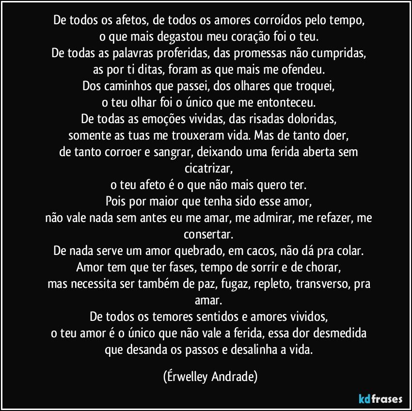 De todos os afetos, de todos os amores corroídos pelo tempo, 
o que mais degastou meu coração foi o teu. 
De todas as palavras proferidas, das promessas não cumpridas, 
as por ti ditas, foram as que mais me ofendeu. 
Dos caminhos que passei, dos olhares que troquei, 
o teu olhar foi o único que me entonteceu. 
De todas as emoções vividas, das risadas doloridas, 
somente as tuas me trouxeram vida. Mas de tanto doer, 
de tanto corroer e sangrar, deixando uma ferida aberta sem cicatrizar, 
o teu afeto é o que não mais quero ter. 
Pois por maior que tenha sido esse amor, 
não vale nada sem antes eu me amar, me admirar, me refazer, me consertar. 
De nada serve um amor quebrado, em cacos, não dá pra colar. 
Amor tem que ter fases, tempo de sorrir e de chorar, 
mas necessita ser também de paz, fugaz, repleto, transverso, pra amar. 
De todos os temores sentidos e amores vividos, 
o teu amor é o único que não vale a ferida, essa dor desmedida 
que desanda os passos e desalinha a vida. (Érwelley Andrade)