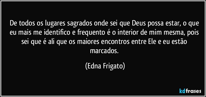 De todos os lugares sagrados onde sei que Deus possa estar, o que eu mais me identifico e frequento é o interior de mim mesma, pois sei que é ali que os maiores encontros entre Ele e  eu estão marcados. (Edna Frigato)