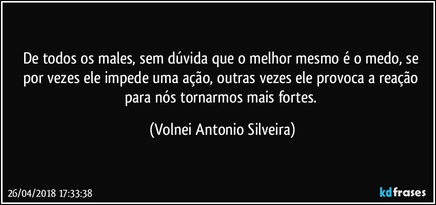 De todos os males, sem dúvida que o melhor mesmo é o medo, se por vezes ele impede uma ação, outras vezes ele provoca a reação para nós tornarmos mais fortes. (Volnei Antonio Silveira)