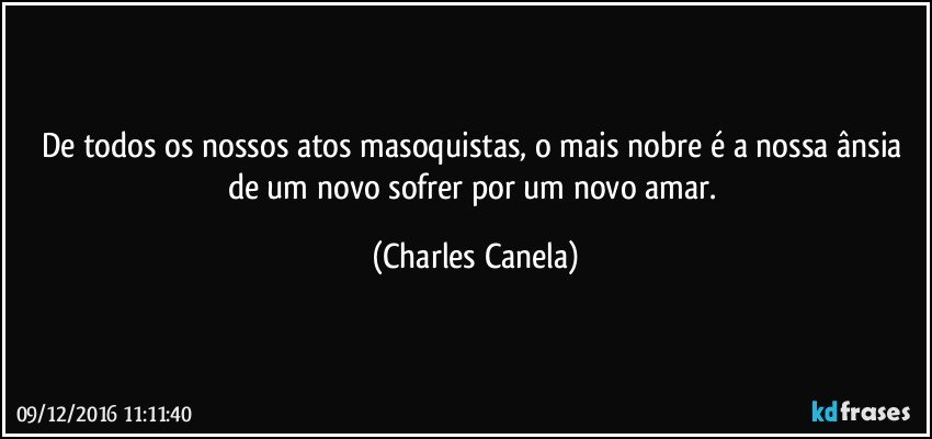 De todos os nossos atos masoquistas, o mais nobre é a nossa ânsia de um novo sofrer por um novo amar. (Charles Canela)