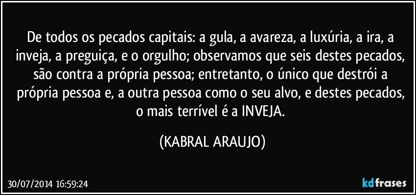 De todos os pecados capitais: a gula, a avareza, a luxúria, a ira, a inveja, a preguiça, e o orgulho; observamos que seis destes pecados, são contra a própria pessoa; entretanto, o único que destrói a própria pessoa e, a outra pessoa como o seu alvo, e destes pecados, o mais terrível é a INVEJA. (KABRAL ARAUJO)