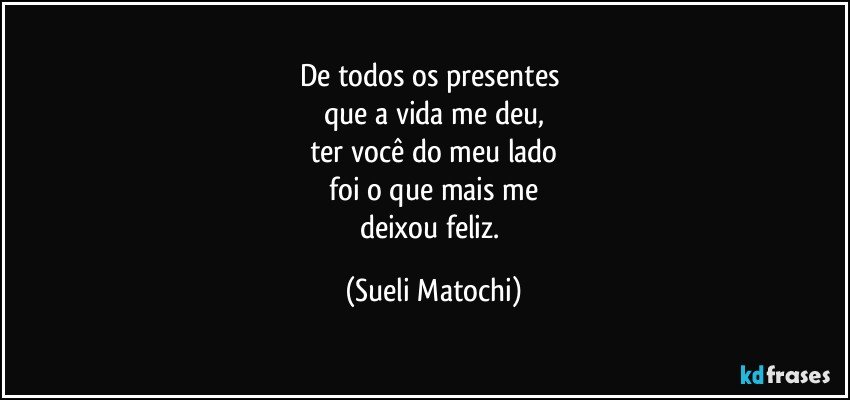 De todos os presentes 
que a vida me deu,
ter você do meu lado
 foi o que mais me 
deixou feliz. (Sueli Matochi)