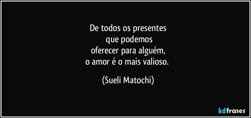 De todos os presentes
 que podemos
oferecer para alguém,
o amor é o mais valioso. (Sueli Matochi)