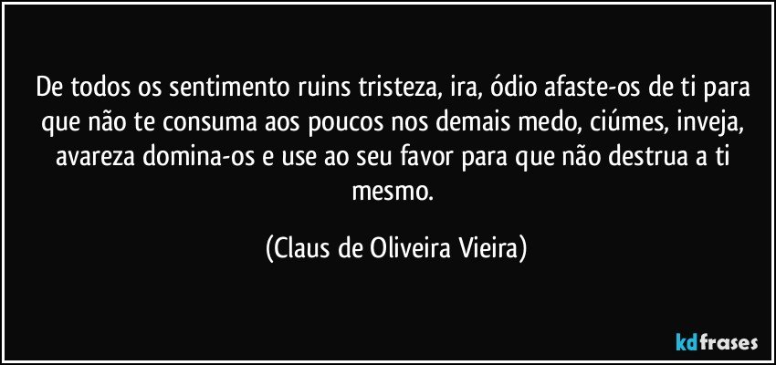 De todos os sentimento ruins tristeza, ira, ódio afaste-os de ti para que não te consuma aos poucos nos demais medo, ciúmes, inveja, avareza domina-os e use ao seu favor para que não destrua a ti mesmo. (Claus de Oliveira Vieira)