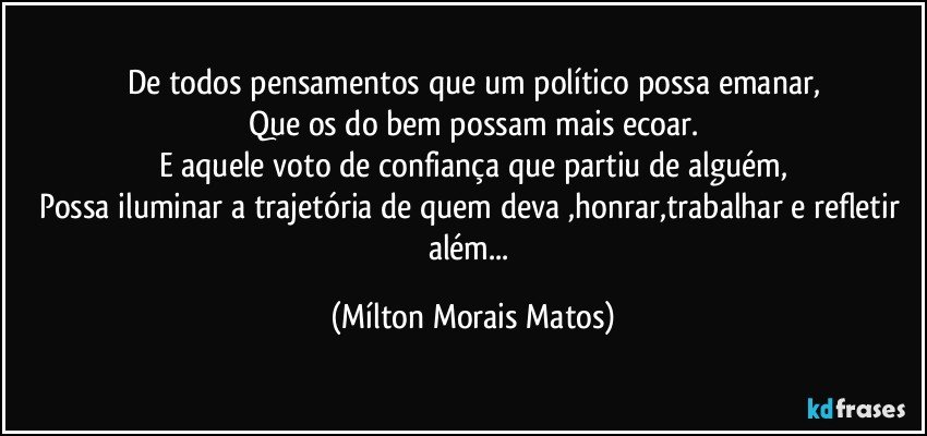 De todos pensamentos que um político possa emanar,
Que os do bem possam mais ecoar.
E aquele voto de confiança que partiu de alguém,
Possa iluminar a trajetória de quem deva ,honrar,trabalhar e refletir além... (Mílton Morais Matos)