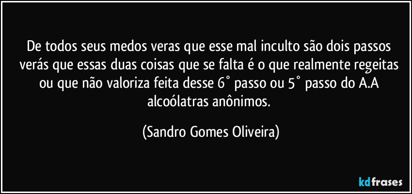 De todos seus medos veras que esse mal inculto são dois passos verás que essas duas coisas que se falta é o que realmente regeitas ou que não valoriza feita desse 6° passo ou 5° passo do A.A alcoólatras anônimos. (Sandro Gomes Oliveira)