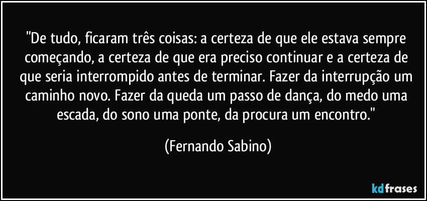 "De tudo, ficaram três coisas: a certeza de que ele estava sempre começando, a certeza de que era preciso continuar e a certeza de que seria interrompido antes de terminar. Fazer da interrupção um caminho novo. Fazer da queda um passo de dança, do medo uma escada, do sono uma ponte, da procura um encontro." (Fernando Sabino)