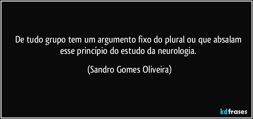 De tudo grupo tem um argumento fixo do plural ou que absalam esse princípio do estudo da neurologia. (Sandro Gomes Oliveira)