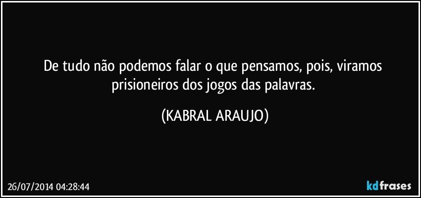 De tudo não podemos falar o que pensamos,  pois, viramos prisioneiros dos jogos das palavras. (KABRAL ARAUJO)