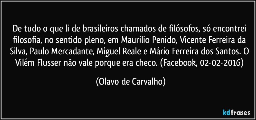 De tudo o que li de brasileiros chamados de filósofos, só encontrei filosofia, no sentido pleno, em Maurílio Penido, Vicente Ferreira da Silva, Paulo Mercadante, Miguel Reale e Mário Ferreira dos Santos. O Vilém Flusser não vale porque era checo. (Facebook, 02-02-2016) (Olavo de Carvalho)