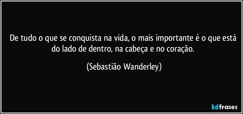 De tudo o que se conquista na vida, o mais importante é o que está do lado de dentro, na cabeça e no coração. (Sebastião Wanderley)