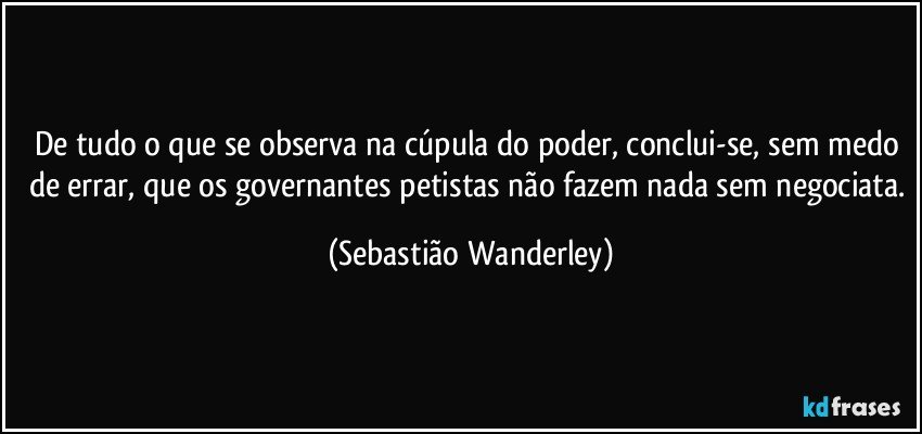 De tudo o que se observa na cúpula do poder, conclui-se, sem medo de errar, que os governantes petistas não fazem nada sem negociata. (Sebastião Wanderley)