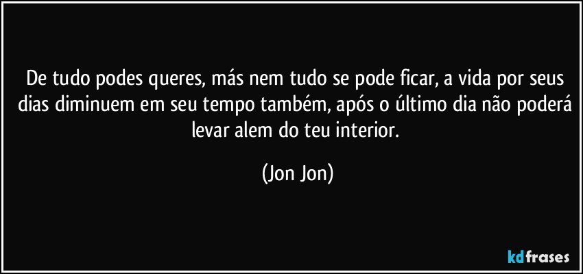 De tudo podes queres, más nem tudo se pode ficar, a vida por seus dias diminuem em seu tempo também, após o último dia não poderá levar alem do teu interior. (Jon Jon)
