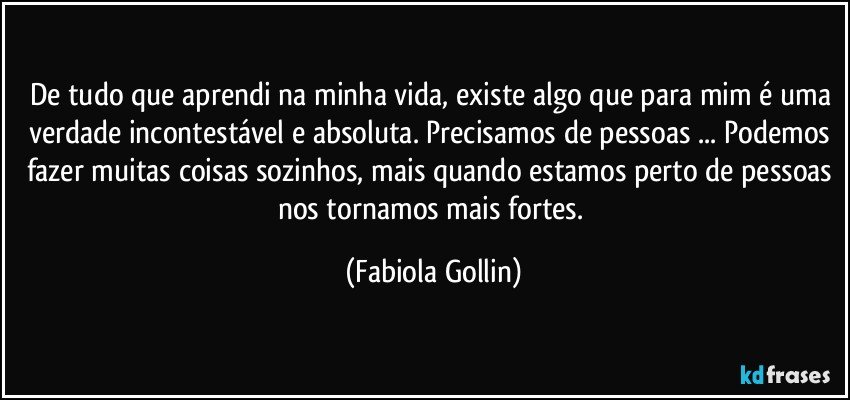 De tudo que aprendi na minha vida, existe algo que para mim é uma verdade incontestável e absoluta. Precisamos de pessoas ... Podemos fazer muitas coisas sozinhos, mais quando estamos perto de pessoas nos tornamos mais fortes. (Fabiola Gollin)