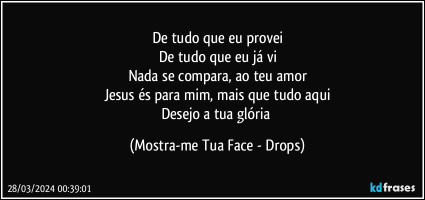 De tudo que eu provei
De tudo que eu já vi
Nada se compara, ao teu amor
Jesus és para mim, mais que tudo aqui
Desejo a tua glória (Mostra-me Tua Face - Drops)