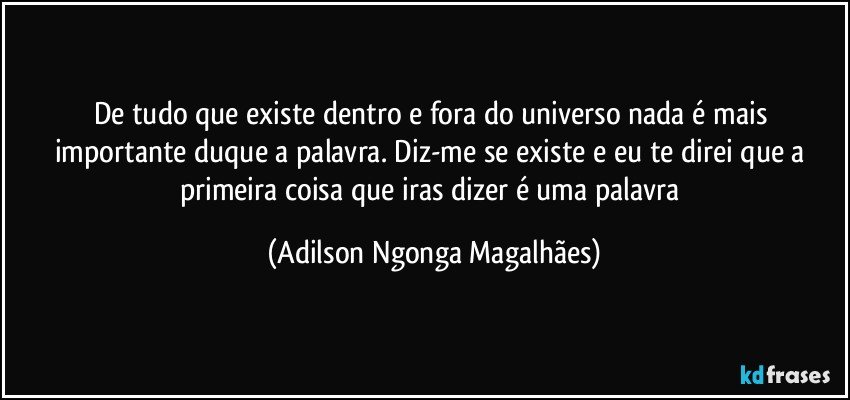 De tudo que existe dentro e fora do universo nada é mais importante duque a palavra. Diz-me se existe e eu te direi que a primeira coisa que iras dizer é uma palavra (Adilson Ngonga Magalhães)
