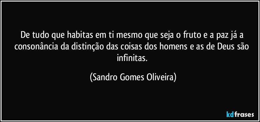 De tudo que habitas em ti mesmo que seja o fruto e a paz já a consonância da distinção das coisas dos homens e as de Deus são infinitas. (Sandro Gomes Oliveira)