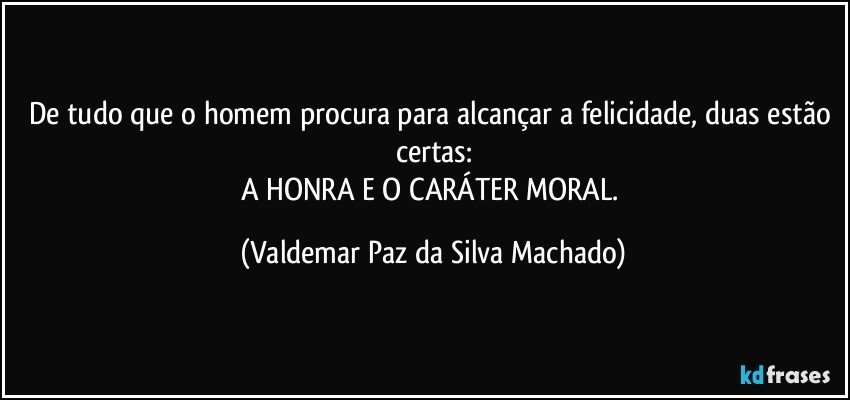 De tudo que o homem procura para alcançar a felicidade, duas estão certas:
A HONRA E O CARÁTER MORAL. (Valdemar Paz da Silva Machado)