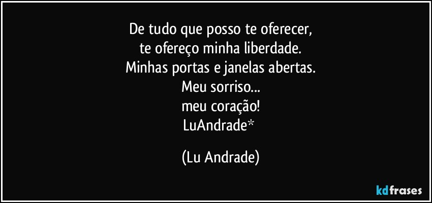 De tudo que posso te oferecer,
te ofereço minha liberdade.
Minhas portas e janelas abertas.
Meu sorriso...
meu coração!
LuAndrade* (Lu Andrade)