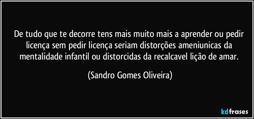 De tudo que te decorre tens mais muito mais a aprender ou pedir licença sem pedir licença seriam distorções ameniunicas da mentalidade infantil ou distorcidas da recalcavel lição de amar. (Sandro Gomes Oliveira)