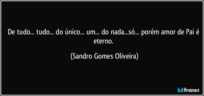 De tudo... tudo... do único... um... do nada...só... porém  amor de Pai é eterno. (Sandro Gomes Oliveira)